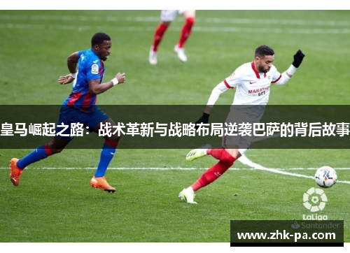 皇马崛起之路：战术革新与战略布局逆袭巴萨的背后故事