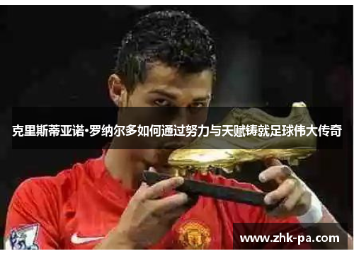 克里斯蒂亚诺·罗纳尔多如何通过努力与天赋铸就足球伟大传奇