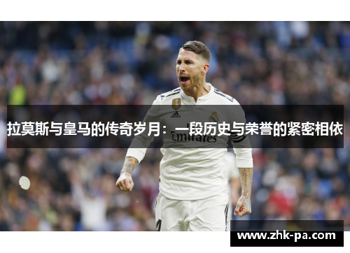 拉莫斯与皇马的传奇岁月：一段历史与荣誉的紧密相依