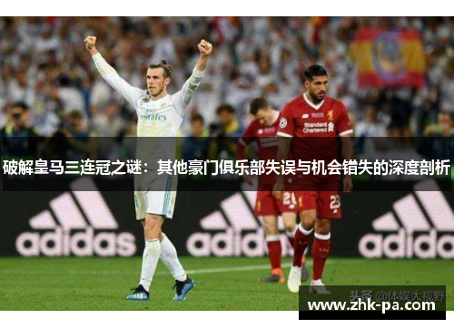 破解皇马三连冠之谜：其他豪门俱乐部失误与机会错失的深度剖析