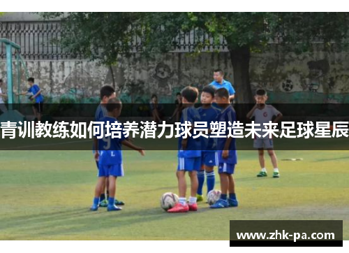 青训教练如何培养潜力球员塑造未来足球星辰