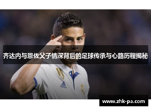 齐达内与恩佐父子情深背后的足球传承与心路历程揭秘