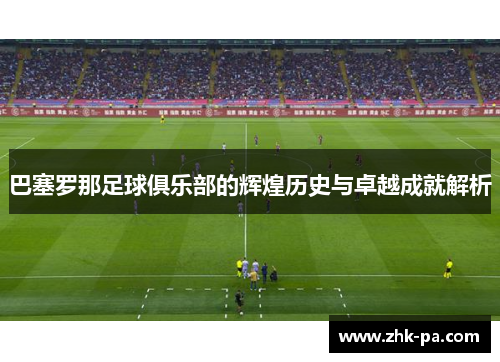 巴塞罗那足球俱乐部的辉煌历史与卓越成就解析