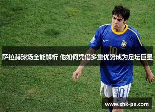 萨拉赫球场全能解析 他如何凭借多重优势成为足坛巨星 萨拉赫球场全能解析 他如何凭借多重优势成为足坛巨星