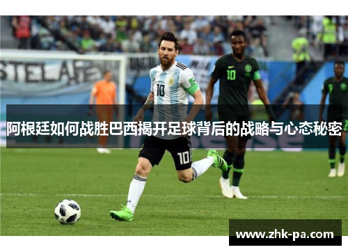 阿根廷如何战胜巴西揭开足球背后的战略与心态秘密