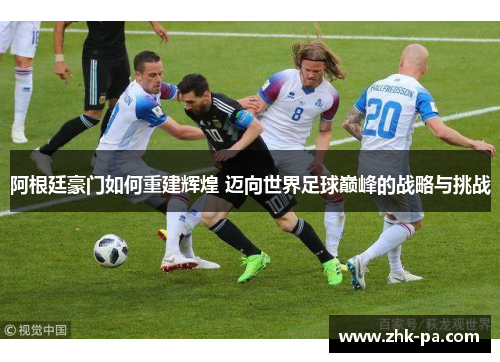 阿根廷豪门如何重建辉煌 迈向世界足球巅峰的战略与挑战