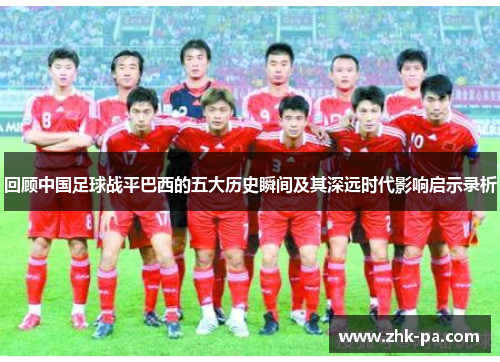回顾中国足球战平巴西的五大历史瞬间及其深远时代影响启示录析