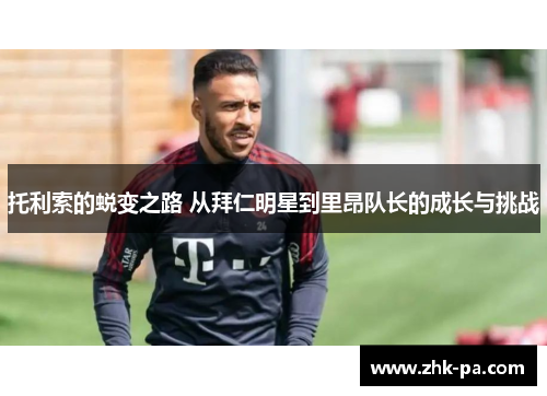 托利索的蜕变之路 从拜仁明星到里昂队长的成长与挑战 托利索的蜕变之路 从拜仁明星到里昂队长的成长与挑战