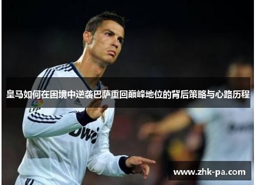 皇马如何在困境中逆袭巴萨重回巅峰地位的背后策略与心路历程 皇马如何在困境中逆袭巴萨重回巅峰地位的背后策略与心路历程