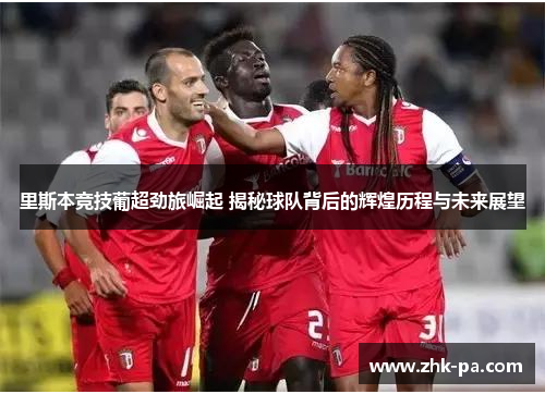 里斯本竞技葡超劲旅崛起 揭秘球队背后的辉煌历程与未来展望
