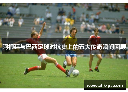 阿根廷与巴西足球对抗史上的五大传奇瞬间回顾