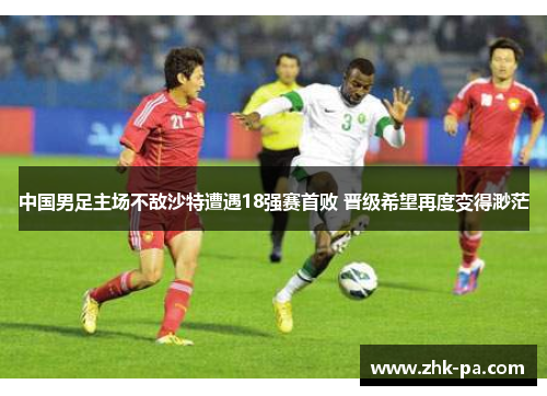 中国男足主场不敌沙特遭遇18强赛首败 晋级希望再度变得渺茫 中国男足主场不敌沙特遭遇18强赛首败 晋级希望再度变得渺茫