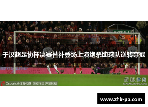 于汉超足协杯决赛替补登场上演绝杀助球队逆转夺冠