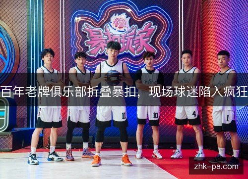 百年老牌俱乐部折叠暴扣,现场球迷陷入疯狂 百年老牌俱乐部折叠暴扣,现场球迷陷入疯狂